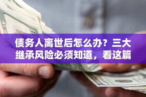武汉债务人离世后怎么办？三大继承风险必须知道，看这篇就够了