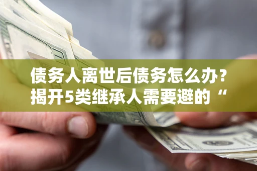 武汉债务人离世后债务怎么办？揭开5类继承人需要避的“坑”