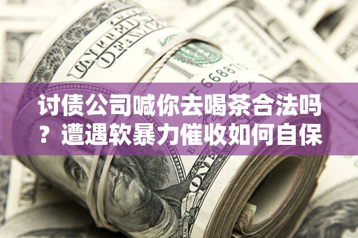 武汉讨债公司喊你去喝茶合法吗？遭遇软暴力催收如何自保？