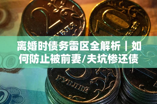 武汉离婚时债务雷区全解析｜如何防止被前妻/夫坑惨还债？